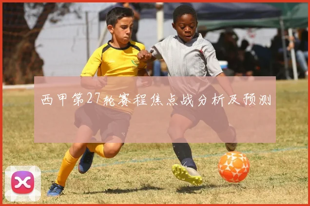 西甲第27轮赛程焦点战分析及预测