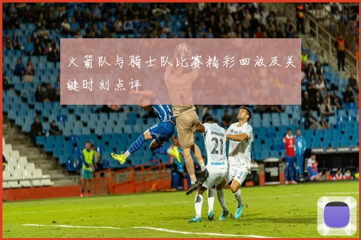 火箭队与骑士队比赛精彩回放及关键时刻点评