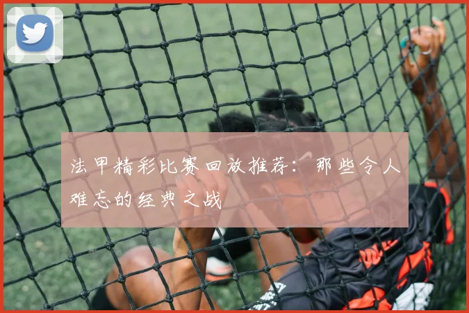 法甲精彩比赛回放推荐：那些令人难忘的经典之战