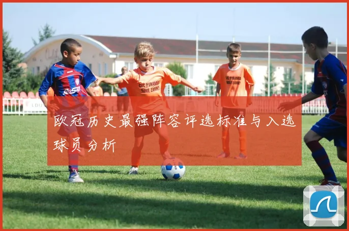 欧冠历史最强阵容评选标准与入选球员分析