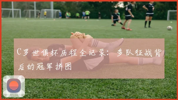 C罗世俱杯历程全记录:多队征战背后的冠军拼图