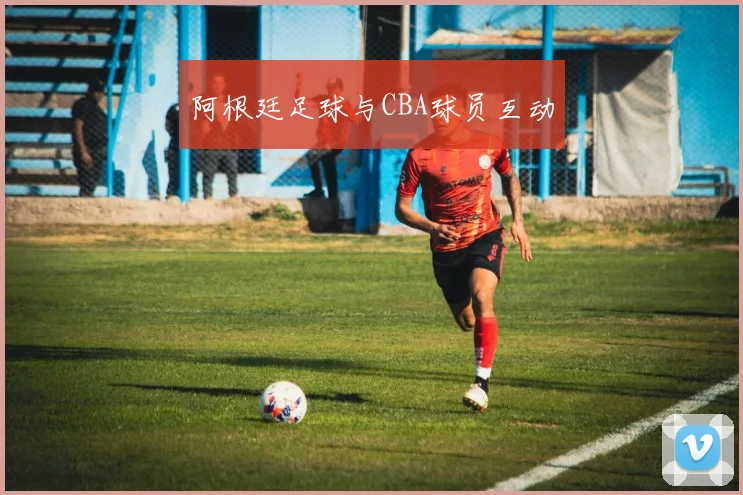 阿根廷足球与CBA球员互动