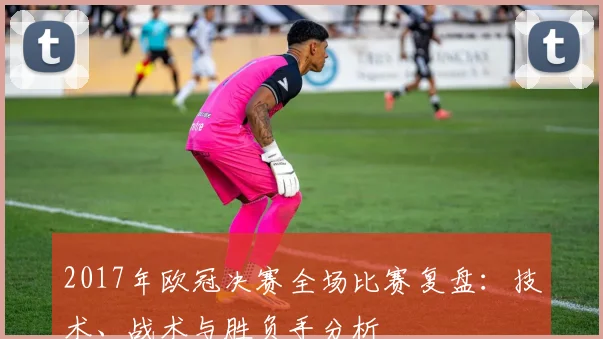 2017年欧冠决赛全场比赛复盘：技术、战术与胜负手分析