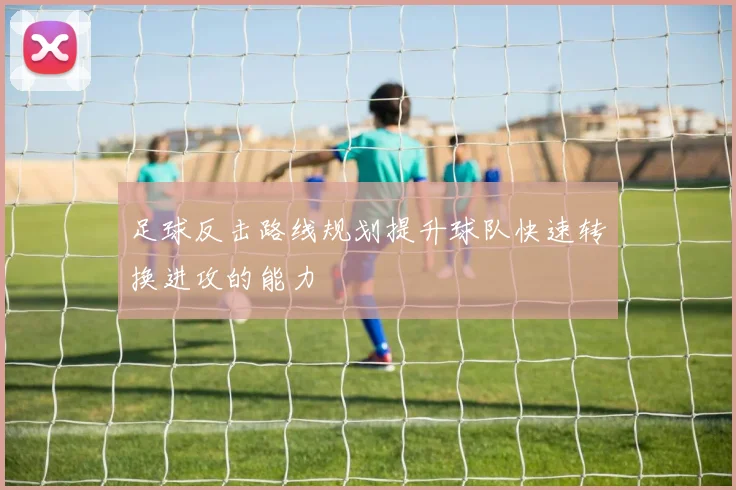 足球反击路线规划提升球队快速转换进攻的能力
